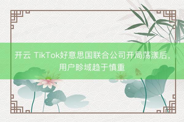 开云 TikTok好意思国联合公司开局荡漾后,用户畛域趋于慎重