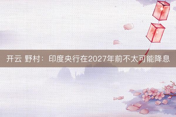 开云 野村:印度央行在2027年前不太可能降息