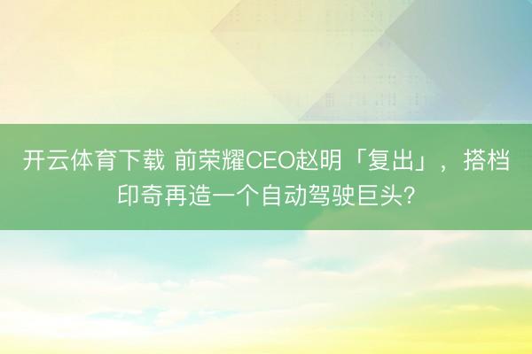开云体育下载 前荣耀CEO赵明「复出」,搭档印奇再造一个自动驾驶巨头?