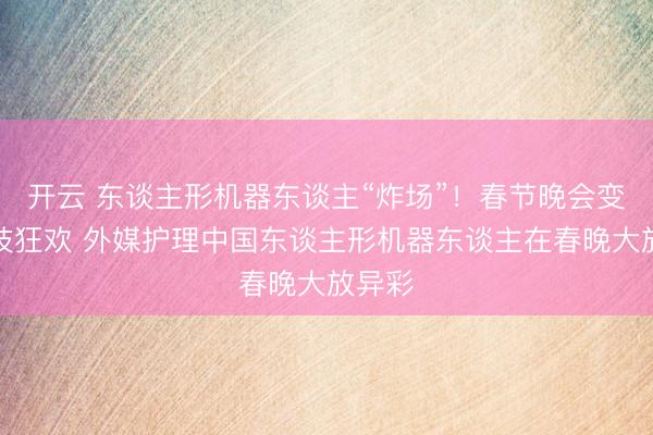 开云 东谈主形机器东谈主“炸场”!春节晚会变身科技狂欢 外媒护理中国东谈主形机器东谈主在春晚大放异彩