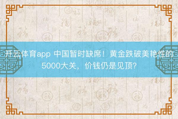 开云体育app 中国暂时缺席！黄金跌破美艳性的5000大关，价钱仍是见顶？