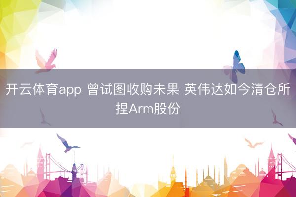 开云体育app 曾试图收购未果 英伟达如今清仓所捏Arm股份
