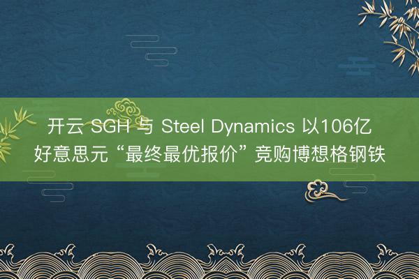 开云 SGH 与 Steel Dynamics 以106亿好意思元 “最终最优报价” 竞购博想格钢铁