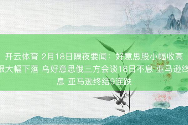 开云体育 2月18日隔夜要闻：好意思股小幅收高 海外金银大幅下落 乌好意思俄三方会谈18日不息 亚马逊终结9连跌