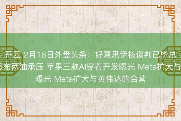 开云 2月18日外盘头条:好意思伊核谈判已毕总体共鸣 好意思布两油承压 苹果三款AI穿着开发曝光 Meta扩大与英伟达的合营