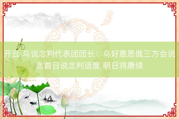 开云 乌说念判代表团团长:乌好意思俄三方会说念首日说念判适度 明日将赓续