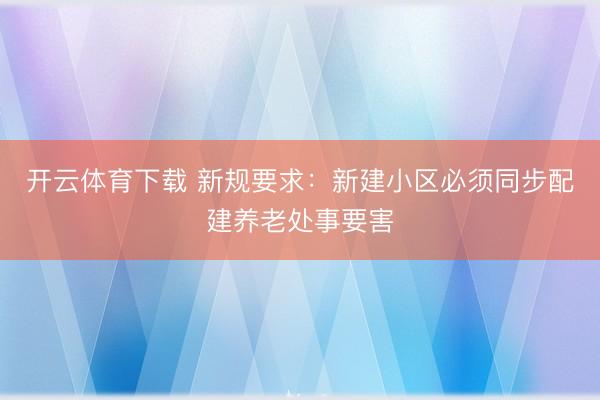 开云体育下载 新规要求:新建小区必须同步配建养老处事要害