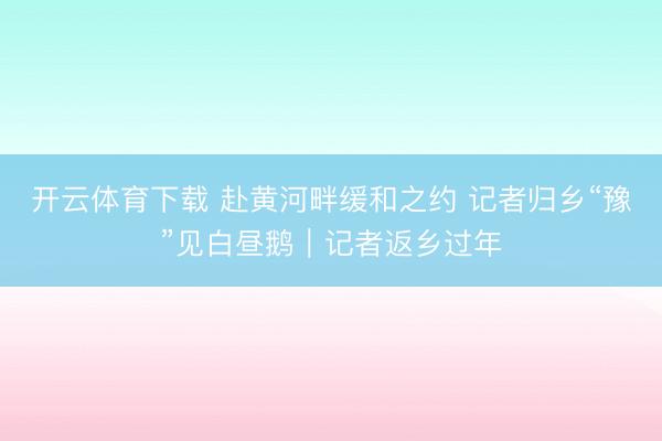 开云体育下载 赴黄河畔缓和之约 记者归乡“豫”见白昼鹅｜记者返乡过年