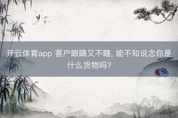 开云体育app 客户眼睛又不瞎, 能不知说念你是什么货物吗?