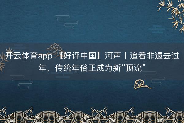 开云体育app 【好评中国】河声丨追着非遗去过年,传统年俗正成为新“顶流”