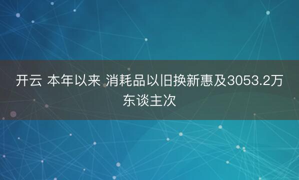 开云 本年以来 消耗品以旧换新惠及3053.2万东谈主次