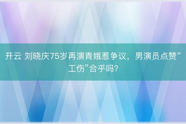开云 刘晓庆75岁再演青娥惹争议,男演员点赞“工伤”合乎吗?
