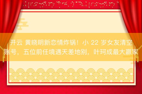 开云 黄晓明新恋情炸锅!小 22 岁女友清空账号,五位前任境遇天差地别,叶珂成最大赢家