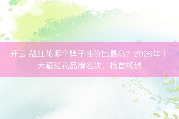 开云 藏红花哪个牌子性价比最高?2026年十大藏红花品牌名次,榜首畅销