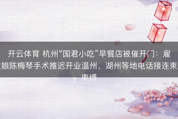 开云体育 杭州“国君小吃”早餐店被催开门：雇主娘陈梅琴手术推迟开业温州、湖州等地电话接连束缚