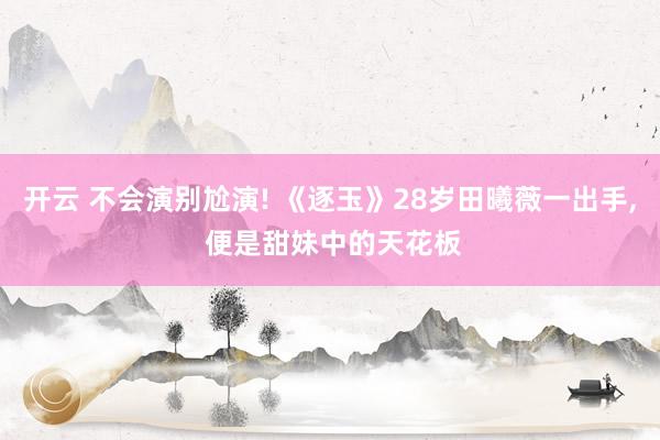 开云 不会演别尬演! 《逐玉》28岁田曦薇一出手， 便是甜妹中的天花板