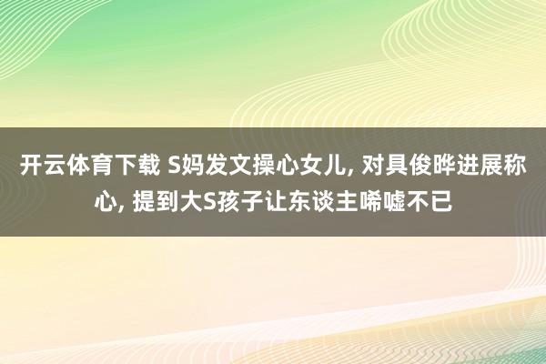 开云体育下载 S妈发文操心女儿, 对具俊晔进展称心, 提到大S孩子让东谈主唏嘘不已