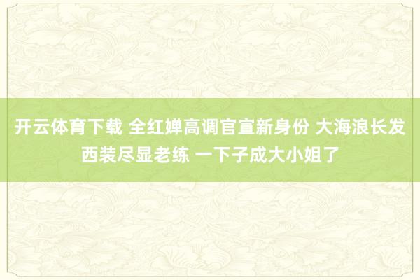 开云体育下载 全红婵高调官宣新身份 大海浪长发西装尽显老练 一下子成大小姐了