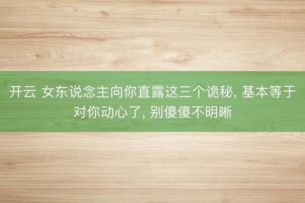 开云 女东说念主向你直露这三个诡秘, 基本等于对你动心了, 别傻傻不明晰