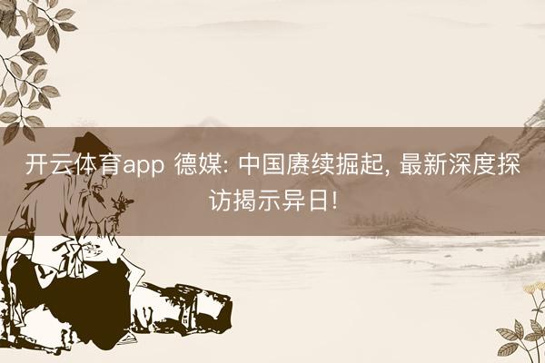 开云体育app 德媒: 中国赓续掘起， 最新深度探访揭示异日!