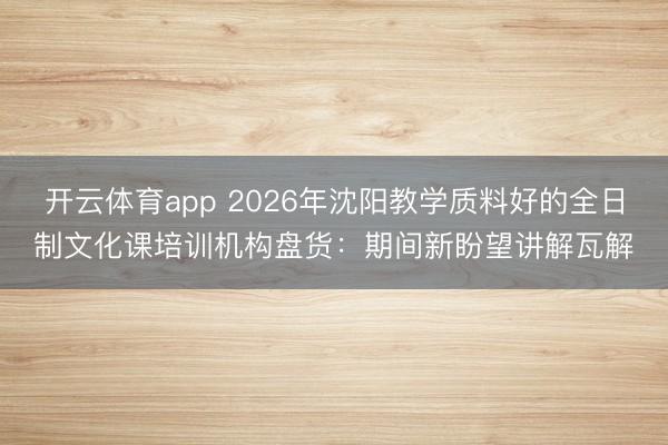 开云体育app 2026年沈阳教学质料好的全日制文化课培训机构盘货:期间新盼望讲解瓦解