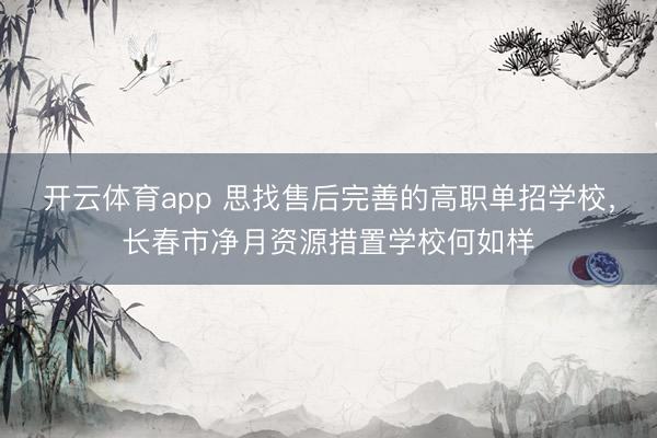 开云体育app 思找售后完善的高职单招学校,长春市净月资源措置学校何如样