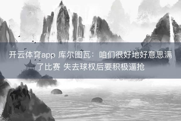 开云体育app 库尔图瓦:咱们很好地好意思满了比赛 失去球权后要积极逼抢