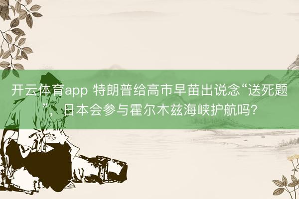 开云体育app 特朗普给高市早苗出说念“送死题”,日本会参与霍尔木兹海峡护航吗?