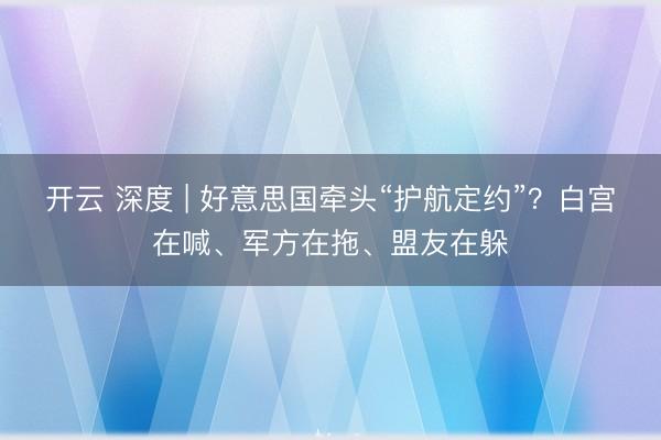 开云 深度 | 好意思国牵头“护航定约”?白宫在喊、军方在拖、盟友在躲