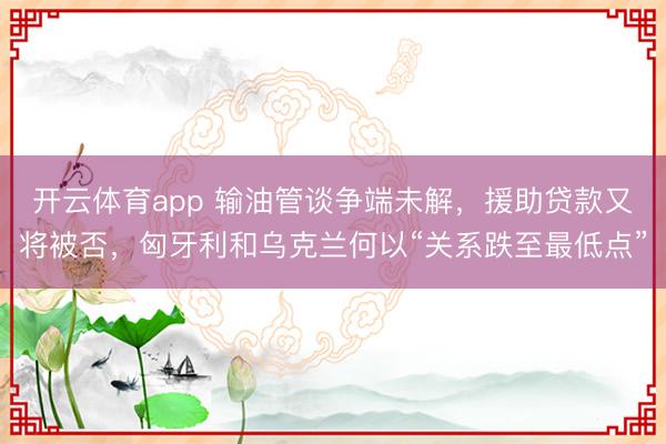 开云体育app 输油管谈争端未解，援助贷款又将被否，匈牙利和乌克兰何以“关系跌至最低点”