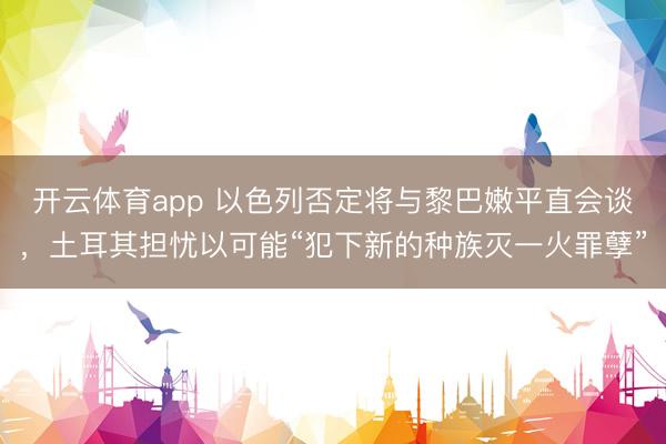 开云体育app 以色列否定将与黎巴嫩平直会谈，土耳其担忧以可能“犯下新的种族灭一火罪孽”