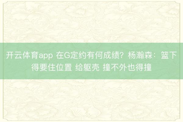 开云体育app 在G定约有何成绩？杨瀚森：篮下得要住位置 给躯壳 撞不外也得撞