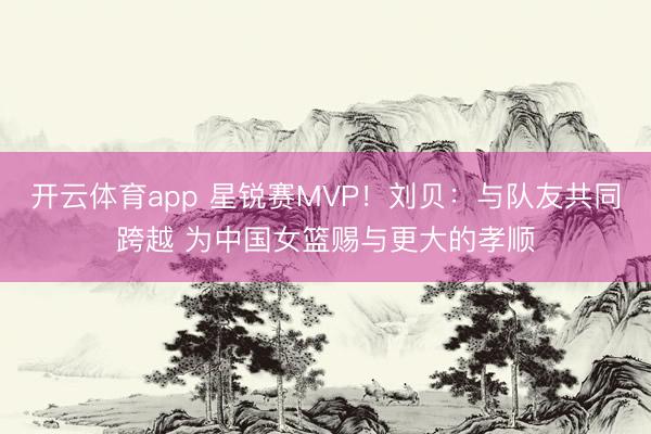 开云体育app 星锐赛MVP！刘贝：与队友共同跨越 为中国女篮赐与更大的孝顺