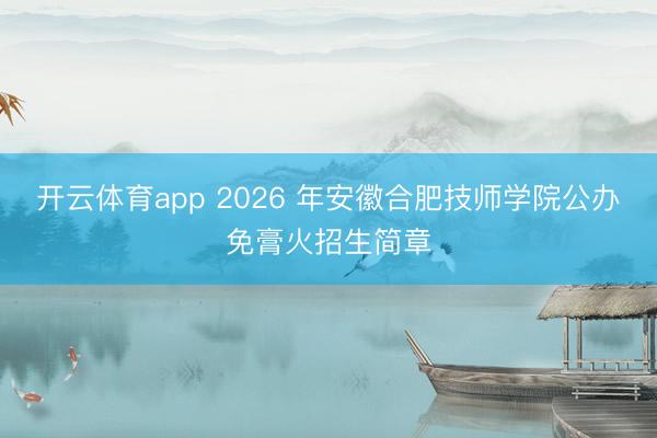 开云体育app 2026 年安徽合肥技师学院公办免膏火招生简章