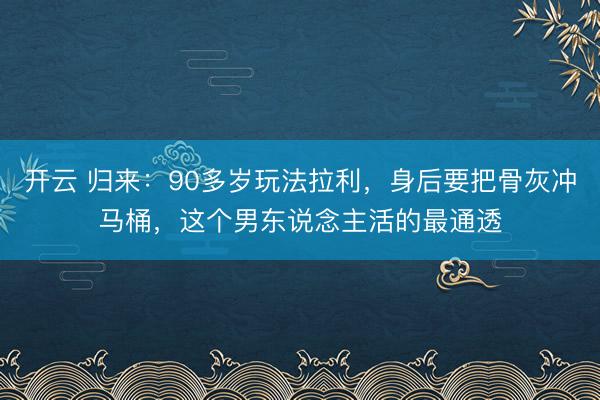 开云 归来：90多岁玩法拉利，身后要把骨灰冲马桶，这个男东说念主活的最通透