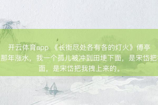 开云体育app 《长街尽处各有各的灯火》傅亭亭宋岱 七岁那年涨水,我一个孤儿被冲到田埂下面,是宋岱把我拽上来的。