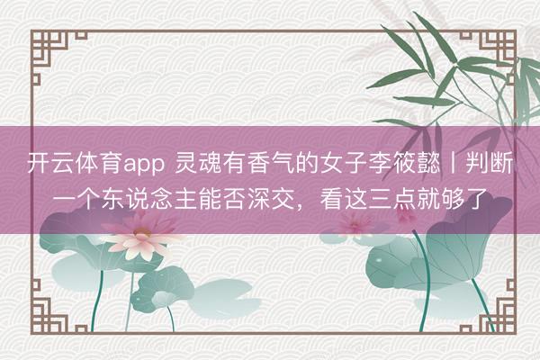 开云体育app 灵魂有香气的女子李筱懿丨判断一个东说念主能否深交，看这三点就够了