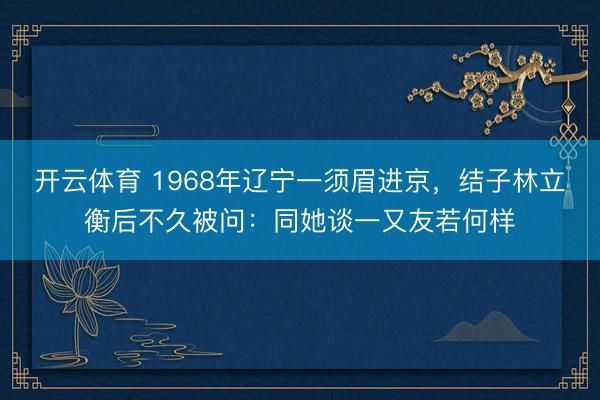 开云体育 1968年辽宁一须眉进京,结子林立衡后不久被问:同她谈一又友若何样