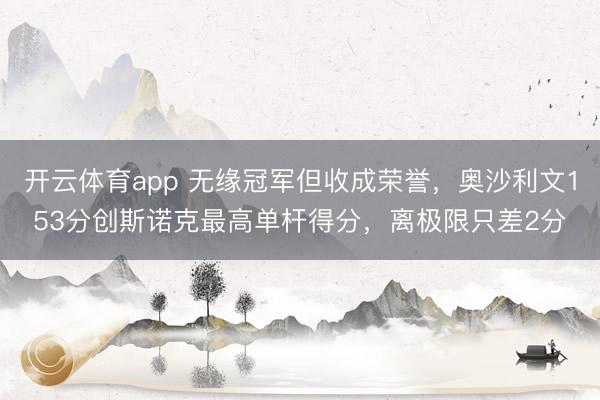 开云体育app 无缘冠军但收成荣誉，奥沙利文153分创斯诺克最高单杆得分，离极限只差2分