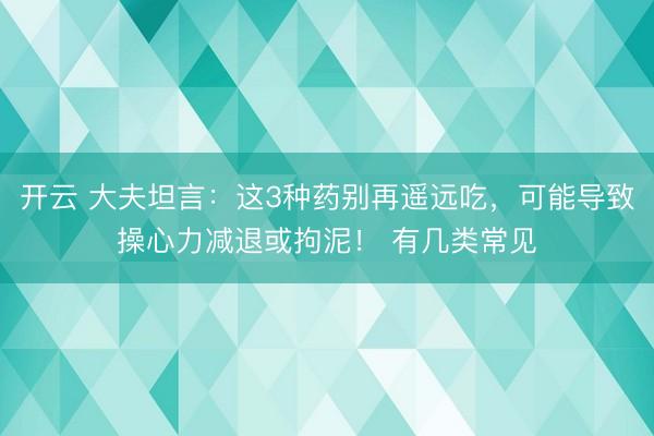 开云 大夫坦言：这3种药别再遥远吃，可能导致操心力减退或拘泥！ 有几类常见