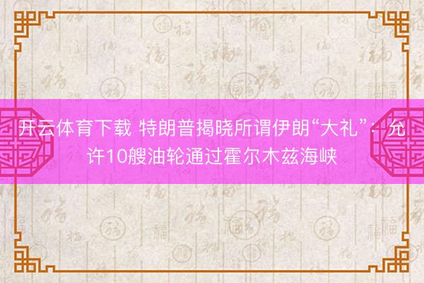 开云体育下载 特朗普揭晓所谓伊朗“大礼”:允许10艘油轮通过霍尔木兹海峡