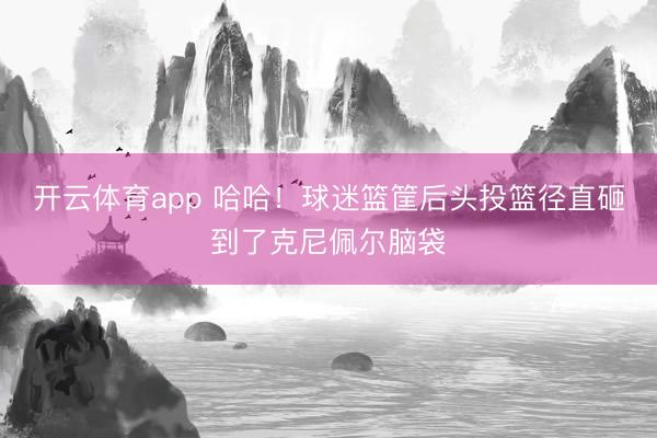 开云体育app 哈哈！球迷篮筐后头投篮径直砸到了克尼佩尔脑袋