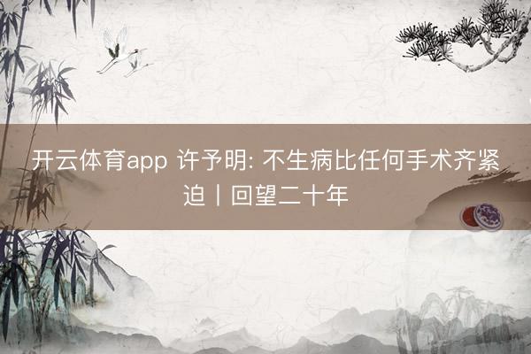 开云体育app 许予明: 不生病比任何手术齐紧迫丨回望二十年