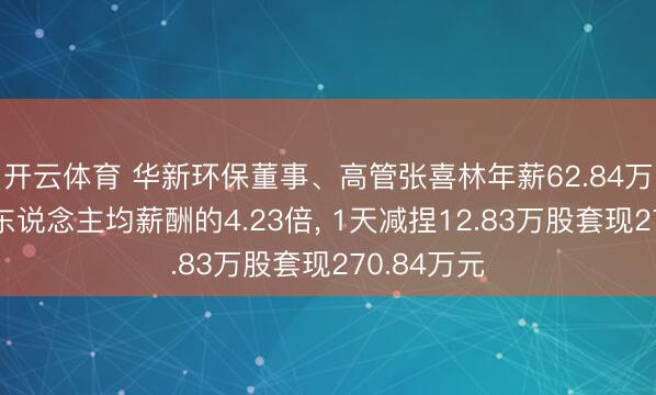 开云体育 华新环保董事、高管张喜林年薪62.84万元是公司东说念主均薪酬的4.23倍， 1天减捏12.83万股套现270.84万元
