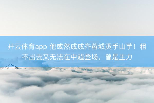 开云体育app 他或然成成齐蓉城烫手山芋！租不出去又无法在中超登场，曾是主力