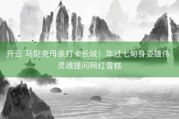 开云 马斯克母亲打卡长城!年过七旬身姿雄伟 灵魂提问网红雪糕