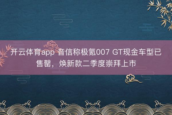 开云体育app 音信称极氪007 GT现金车型已售罄，焕新款二季度崇拜上市