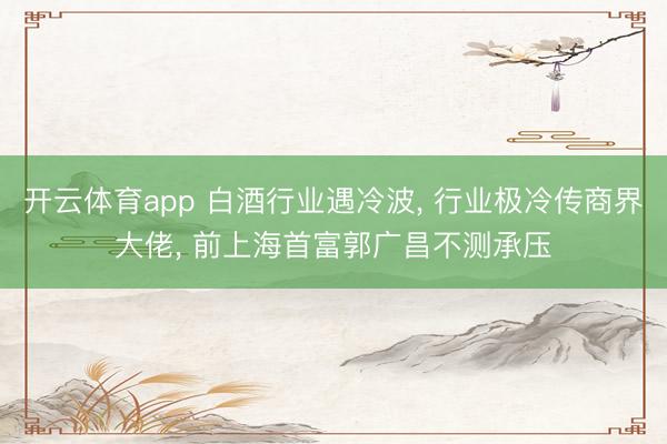 开云体育app 白酒行业遇冷波， 行业极冷传商界大佬， 前上海首富郭广昌不测承压