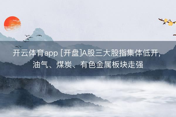 开云体育app [开盘]A股三大股指集体低开， 油气、煤炭、有色金属板块走强