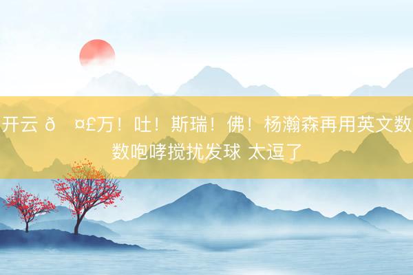 开云 🤣万!吐!斯瑞!佛!杨瀚森再用英文数数咆哮搅扰发球 太逗了